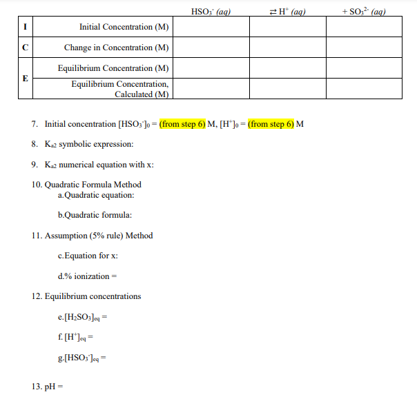 HSO; (ag)
2H* (ag)
+ SO?² (ag)
I
Initial Concentration (M)
Change in Concentration (M)
Equilibrium Concentration (M)
E
Equilibrium Concentration,
Calculated (M)
7. Initial concentration [HSO; ]o = (from step 6) M, [H*]o = (from step 6) M
8. K2 symbolic expression:
9. K2 numerical equation with x:
10. Quadratic Formula Method
a.Quadratic equation:
b.Quadratic formula:
11. Assumption (5% rule) Method
c.Equation for x:
d.% ionization =
12. Equilibrium concentrations
e.[H2SO;]e =
f. [H']eq =
g.[HSO; Jeg =
13. pH =
