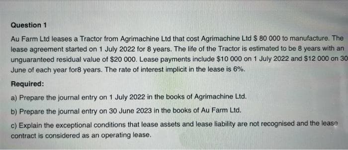 Question 1
Au Farm Ltd leases a Tractor from Agrimachine Ltd that cost Agrimachine Ltd $ 80 000 to manufacture. The
lease agreement started on 1 July 2022 for 8 years. The life of the Tractor is estimated to be 8 years with an
unguaranteed residual value of $20 000. Lease payments include $10 000 on 1 July 2022 and $12 000 on 30-
June of each year for8 years. The rate of interest implicit in the lease is 6%.
Required:
a) Prepare the journal entry on 1 July 2022 in the books of Agrimachine Ltd.
b) Prepare the journal entry on 30 June 2023 in the books of Au Farm Ltd.
c) Explain the exceptional conditions that lease assets and lease liability are not recognised and the lease
contract is considered as an operating lease.