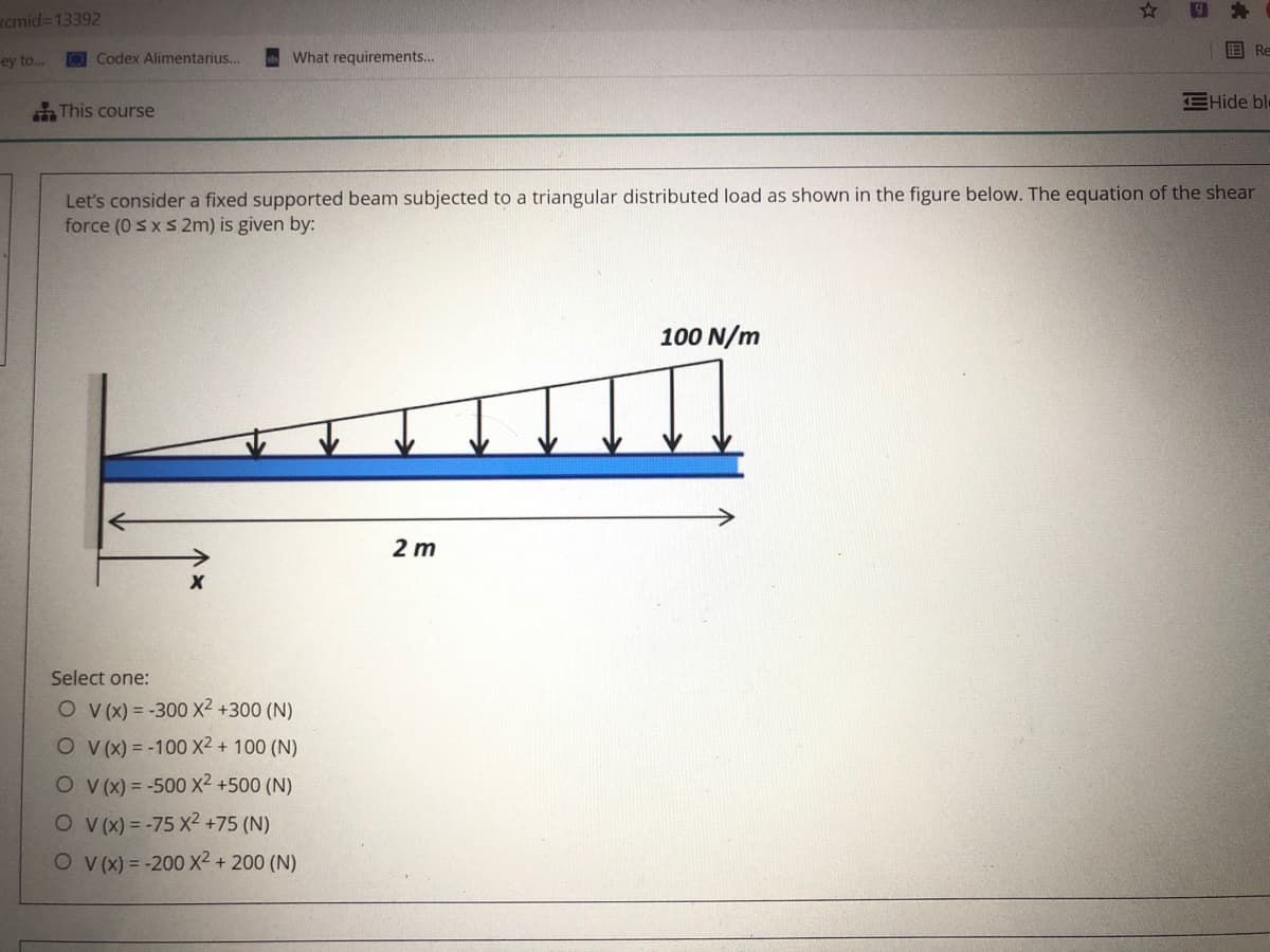 Rcmid=13392
O Codex Alimentarius...
A What requirements.
国 Re
ey to..
EHide ble
This course
Let's consider a fixed supported beam subjected to a triangular distributed load as shown in the figure below. The equation of the shear
force (0 sxs 2m) is given by:
100 N/m
2 m
Select one:
O v(x) = -300 X2 +300 (N)
O v(x) = -100 X² + 100 (N)
O V(x) = -500 X2 +500 (N)
O v(X) = -75 X2 +75 (N)
O v(x) = -200 Xx² + 200 (N)
