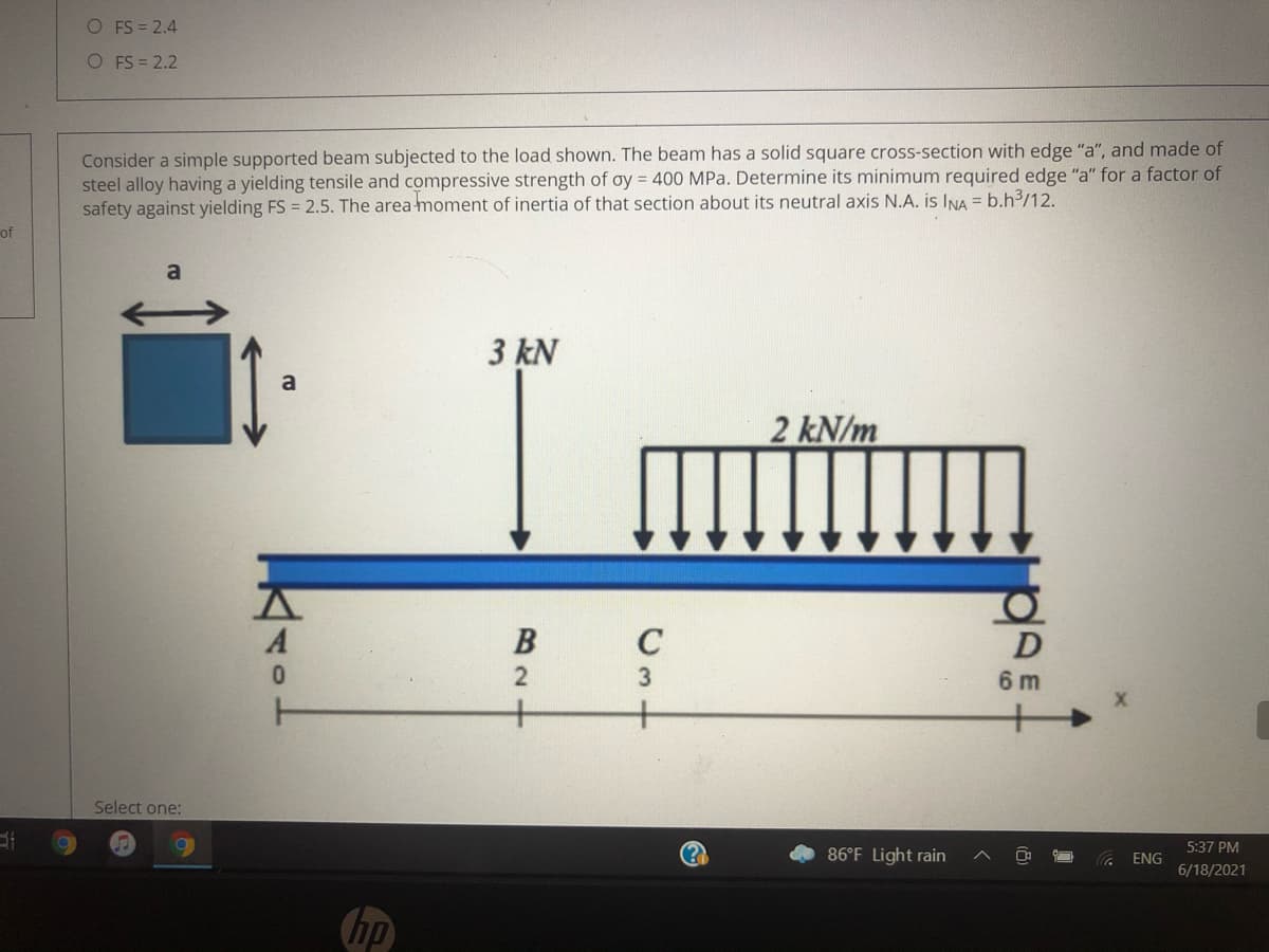 O FS = 2.4
O FS = 2.2
Consider a simple supported beam subjected to the load shown. The beam has a solid square cross-section with edge "a", and made of
steel alloy having a yielding tensile and compressive strength of oy = 400 MPa. Determine its minimum required edge "a" for a factor of
safety against yielding FS = 2.5. The area moment of inertia of that section about its neutral axis N.A. is INA = b.h³/12.
of
3 kN
2 kN/m
D
6 m
+
Select one:
5:37 PM
86°F Light rain
ENG
6/18/2021
hp
