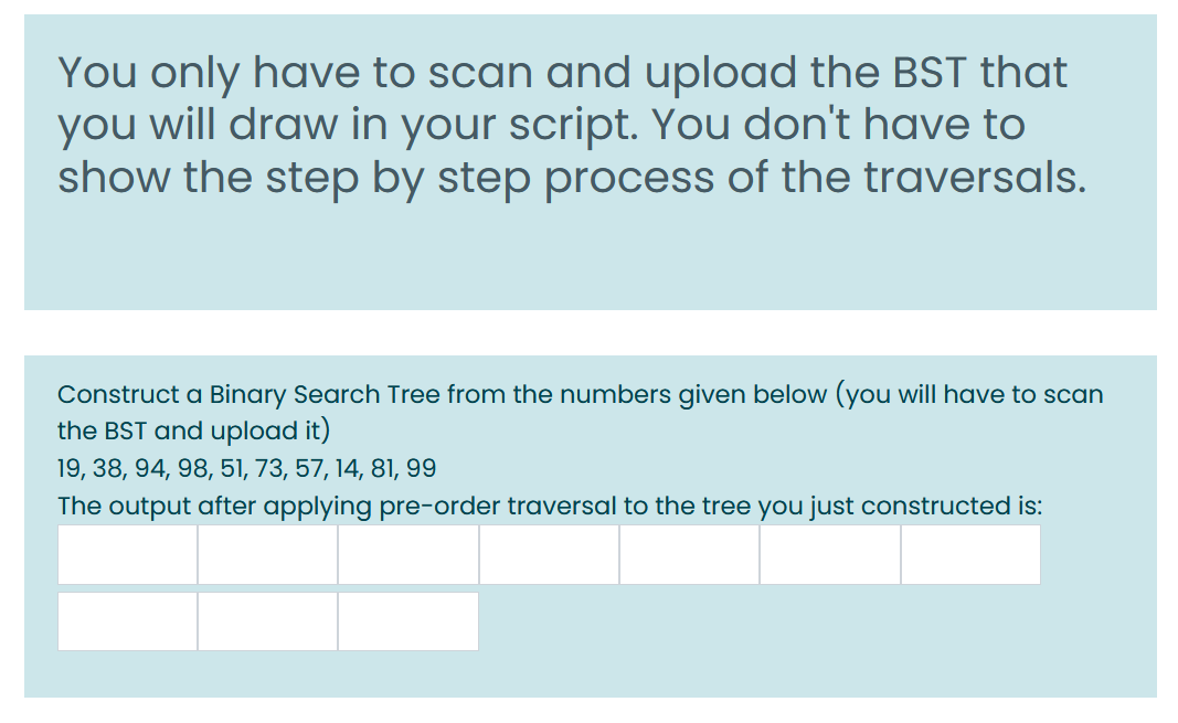 You only have to scan and upload the BST that
you will draw in your script. You don't have to
show the step by step process of the traversals.
Construct a Binary Search Tree from the numbers given below (you will have to scan
the BST and upload it)
19, 38, 94, 98, 51, 73, 57, 14, 81, 99
The output after applying pre-order traversal to the tree you just constructed is:
