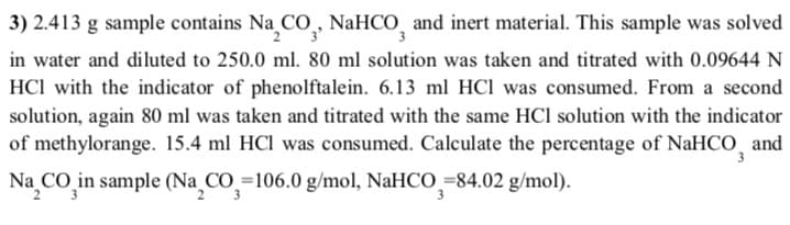 3) 2.413 g sample contains Na CO,, NaHCO, and inert material. This sample was solved
in water and diluted to 250.0 ml. 80 ml solution was taken and titrated with 0.09644 N
HCl with the indicator of phenolftalein. 6.13 ml HCl was consumed. From a second
solution, again 80 ml was taken and titrated with the same HCl solution with the indicator
of methylorange. 15.4 ml HCl was consumed. Calculate the percentage of NaHCO, and
Na CO in sample (Na CO=106.0 g/mol, NaHCO =84.02 g/mol).
