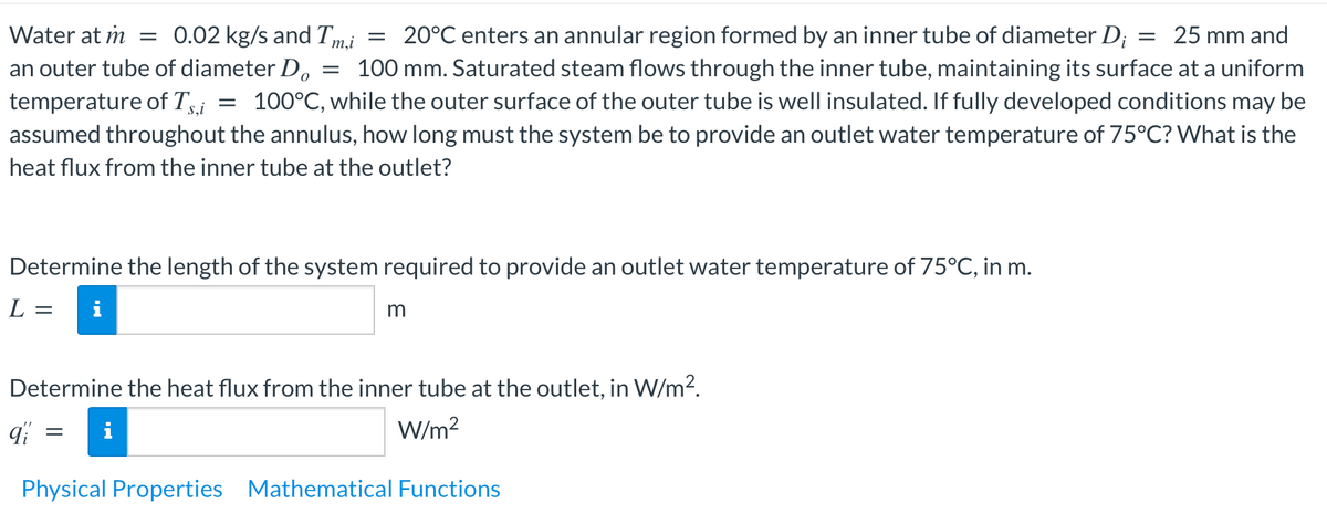 Water at m = 0.02 kg/s and Tm,i
20°C enters an annular region formed by an inner tube of diameter Di = 25 mm and
an outer tube of diameter Do = 100 mm. Saturated steam flows through the inner tube, maintaining its surface at a uniform
temperature of Ts,i = 100°C, while the outer surface of the outer tube is well insulated. If fully developed conditions may be
assumed throughout the annulus, how long must the system be to provide an outlet water temperature of 75°C? What is the
heat flux from the inner tube at the outlet?
=
Determine the length of the system required to provide an outlet water temperature of 75°C, in m.
L = i
m
Determine the heat flux from the inner tube at the outlet, in W/m².
qi
W/m²
Physical Properties Mathematical Functions