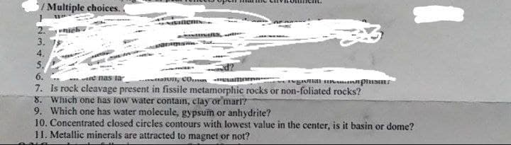 Multiple choices.
1
NAVIONIN.
2. which
e nas la
tall, Comemo
regiolidl manapinsin
7. Is rock cleavage present in fissile metamorphic rocks or non-foliated rocks?
8. Which one has low water contain, clay or mari?
9. Which one has water molecule, gypsum or anhydrite?
10. Concentrated closed circles contours with lowest value in the center, is it basin or dome?
11. Metallic minerals are attracted to magnet or not?
لا دیا .
3.