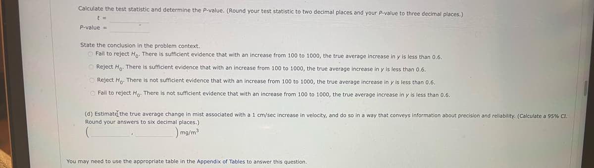 Calculate the test statistic and determine the P-value. (Round your test statistic to two decimal places and your P-value to three decimal places.)
t =
P-value =
State the conclusion in the problem context.
O Fail to reject Ho. There is sufficient evidence that with an increase from 100 to 1000, the true average increase in y is less than 0.6.
O Reject Ho. There is sufficient evidence that with an increase from 100 to 1000, the true average increase in y is less than 0.6.
O Reject Ho. There is not sufficient evidence that with an increase from 100 to 1000, the true average increase in y is less than 0.6.
O Fail to reject Ho. There is not sufficient evidence that with an increase from 100 to 1000, the true average increase in y is less than 0.6.
(d) Estimate the true average change in mist associated with a 1 cm/sec increase in velocity, and do so in a way that conveys information about precision and reliability. (Calculate a 95% CI.
Round your answers to six decimal places.)
mg/m³
You may need to use the appropriate table in the Appendix of Tables to answer this question.