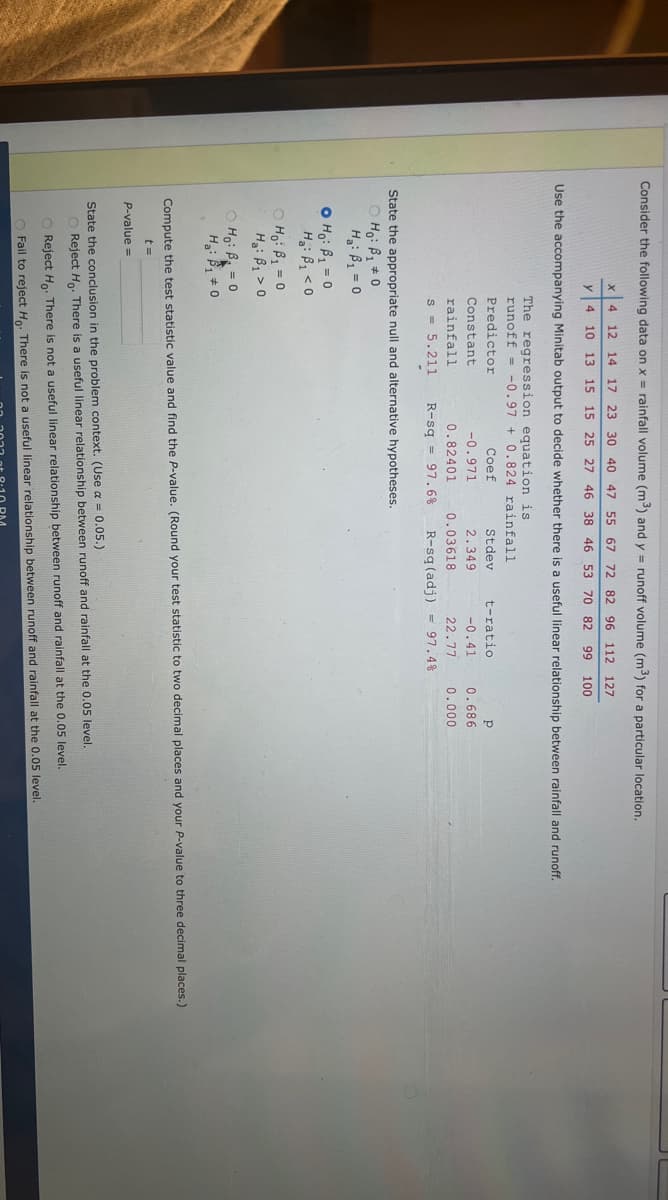 Consider the following data on x = rainfall volume (m³) and y = runoff volume (m³) for a particular location.
X 4 12 14 17 23 30 40 47 55 67 72 82 96 112 127
y 4
10 13 15 15 25 27 46 38 46 53 70 82 99 100
Use the accompanying Minitab output to decide whether there is a useful linear relationship between rainfall and runoff.
O Ho: B₁ = 0
H₂: B₁ <0
The regression equation is
runoff
-0.97
Ho: B₁ = 0
H₂: B₁ > 0
Predictor
Constant
rainfall
State the appropriate null and alternative hypotheses.
OHO: B₁ #0
H₂: B₁ = 0
ⒸH₁: B = 0
Ha: ₁0
P-value=
+ 0.824 rainfall
Coef
-0.971
0.82401
Stdev
2.349
0.03618
s = 5.211 R-sq 97.6% R-sq (adj) 97.4%
t-ratio
Р
-0.41 0.686
22.77 0.000
Compute the test statistic value and find the P-value. (Round your test statistic to two decimal places and your P-value to three decimal places.)
t=
State the conclusion in the problem context. (Use a = 0.05.)
O Reject Ho. There is a useful linear relationship between runoff and rainfall at the 0.05 level.
O Reject Ho. There is not a useful linear relationship between runoff and rainfall at the 0.05 level.
O Fail to reject Ho. There is not a useful linear relationship between runoff and rainfall at the 0.05 level.