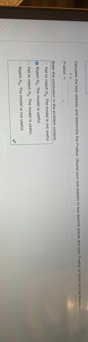 Calculate the test statistic and determine the P-value. (Round your test statistic to two decimal places and your P-value to three decimal places.)
t =
P-value =
State the conclusion in the problem context.
O Fail to reject Ho. The model is not useful.
O Reject Ho. The model is useful.
Fail to reject Ho. The model is useful.
Reject Ho. The model is not useful.