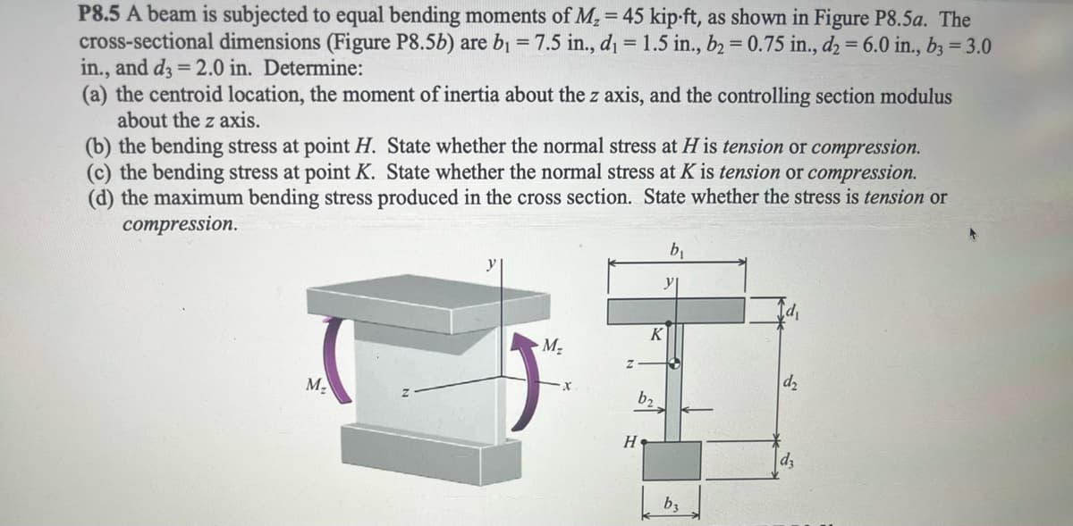 P8.5 A beam is subjected to equal bending moments of M₂ = 45 kip-ft, as shown in Figure P8.5a. The
cross-sectional dimensions (Figure P8.5b) are b₁ = 7.5 in., d₁ = 1.5 in., b2 = 0.75 in., d2 = 6.0 in., b3 = 3.0
in., and d3 = 2.0 in. Determine:
(a) the centroid location, the moment of inertia about the z axis, and the controlling section modulus
about the z axis.
(b) the bending stress at point H. State whether the normal stress at H is tension or compression.
(c) the bending stress at point K. State whether the normal stress at K is tension or compression.
(d) the maximum bending stress produced in the cross section. State whether the stress is tension or
compression.
K
M₂
M₂
x
H
b₂
y
b₁
b3
d₂
d