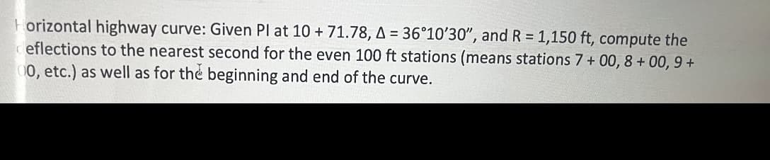 Horizontal highway curve: Given Pl at 10 + 71.78, A = 36°10'30", and R = 1,150 ft, compute the
deflections to the nearest second for the even 100 ft stations (means stations 7+ 00, 8+ 00, 9+
00, etc.) as well as for the beginning and end of the curve.