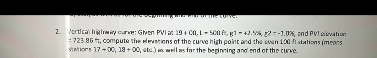 пить атта
curve.
2. Vertical highway curve: Given PVI at 19+00, L=500 ft, g1 = +2.5%, g2=-1.0%, and PVI elevation
=723.86 ft, compute the elevations of the curve high point and the even 100 ft stations (means
stations 17+00, 18+ 00, etc.) as well as for the beginning and end of the curve.