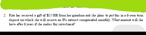 2. Rita has received a gift of $15 000 from her grandma and she plans to put this in a 6-year term
deposit on which she will receive an S% interest compounded monthly. What amount will she
have after 6 years if she makes this investment?