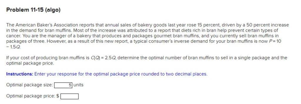 Problem 11-15 (algo)
The American Baker's Association reports that annual sales of bakery goods last year rose 15 percent, driven by a 50 percent increase
in the demand for bran muffins. Most of the increase was attributed to a report that diets rich in bran help prevent certain types of
cancer. You are the manager of a bakery that produces and packages gourmet bran muffins, and you currently sell bran muffins in
packages of three. However, as a result of this new report, a typical consumer's inverse demand for your bran muffins is now P= 10
-15Q
If your cost of producing bran muffins is QQ) = 2.5Q, determine the optimal number of bran muffins to sell in a single package and the
optimal package price.
Instructions: Enter your response for the optimal package price rounded to two decimal places.
Optimal package size: [
5 units
Optimal package price: $|