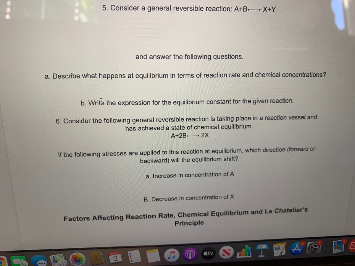 5. Consider a general reversible reaction: A+B- X+Y
and answer the following questions.
a. Describe what happens at equilibrium in terms of reaction rate and chemical concentrations?
b. Write the expression for the equilibrium constant for the given reaction.
6. Consider the following general reversible reaction is taking place in a reaction vessel and
has achieved a state of chemical equilibrium.
A+2B 2X
If the following stresses are applied to this reaction at equilibrium, which direction (forward or
backward) will the equilibrium shift?
a. Increase in concentration of A
B. Decrease in concentration of X
Factors Affecting Reaction Rate, Chemical Equilibrium and Le Chatelier's
Principle
MAY
tv
