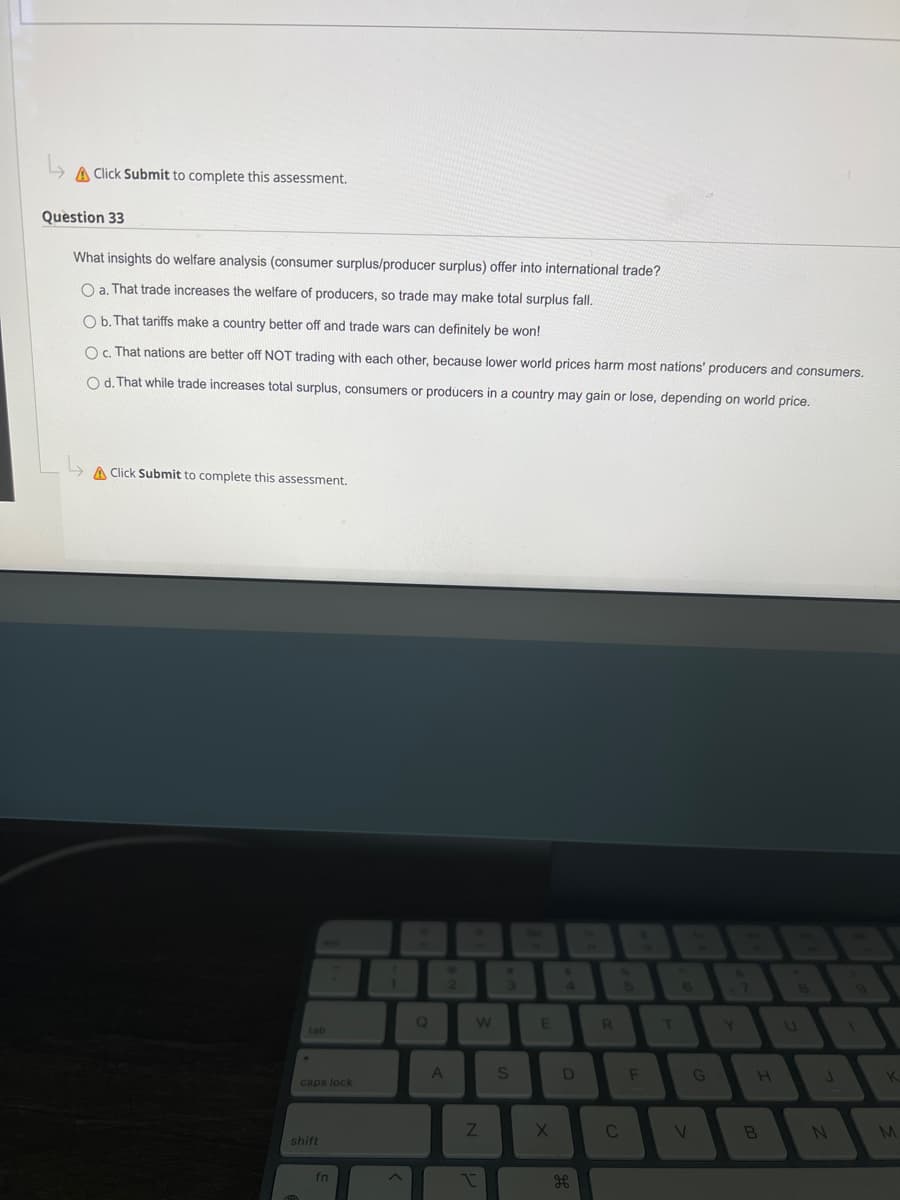 ↳
A Click Submit to complete this assessment.
Question 33
What insights do welfare analysis (consumer surplus/producer surplus) offer into international trade?
O a. That trade increases the welfare of producers, so trade may make total surplus fall.
O b. That tariffs make a country better off and trade wars can definitely be won!
Oc. That nations are better off NOT trading with each other, because lower world prices harm most nations' producers and consumers.
Od. That while trade increases total surplus, consumers or producers in a country may gain or lose, depending on world price.
A Click Submit to complete this assessment.
tab
caps lock
shift
fn
1
Q
2
A
W
Z
I
3
S
E
X
S
D
R
C
F
T
V
G
H
B
J
N
K