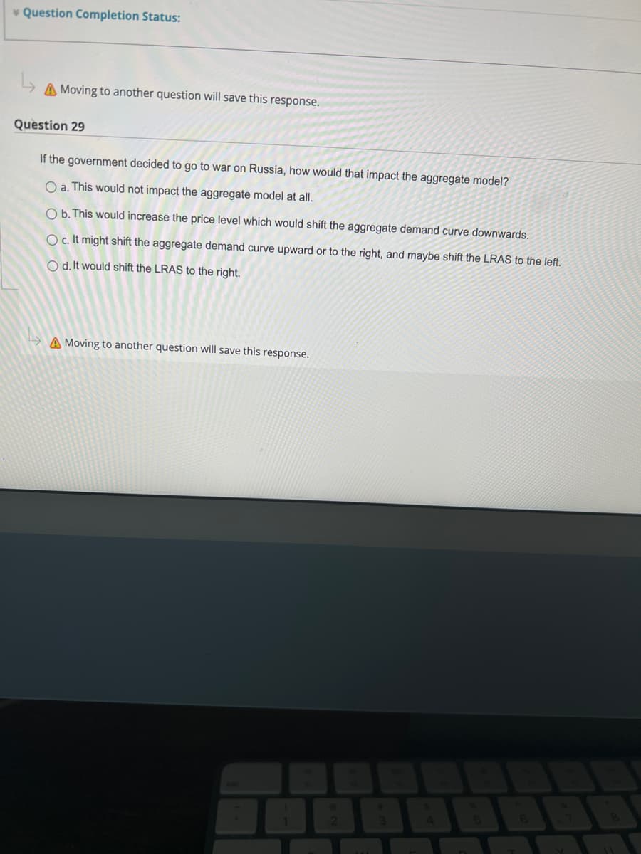 Question Completion Status:
↳
A Moving to another question will save this response.
Question 29
If the government decided to go to war on Russia, how would that impact the aggregate model?
O a. This would not impact the aggregate model at all.
O b. This would increase the price level which would shift the aggregate demand curve downwards.
O c. It might shift the aggregate demand curve upward or to the right, and maybe shift the LRAS to the left.
O d. It would shift the LRAS to the right.
A Moving to another question will save this response.
1
2
#
3
4