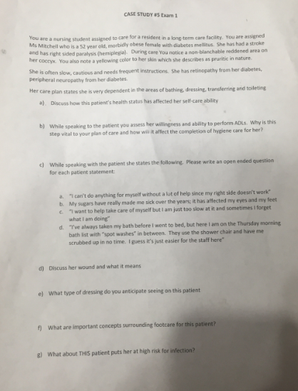 CASE STUDY S Exam 1
You are a nursing student assigned to care for a resident in a long term care facility. You are assigned
Ms Mitchell who is a 52 vear old, morbidly obese female with diabetes mellitus. She has had a stroke
and has right sided paralysis (hemiplegial. During care You notice a non-blanchable reddened area on
her coccyx. You also note a yellowing color to her skin which she describes as pruritic in nature.
She is often slow, cautious and needs frequent instructions. She has retinopathy from her diabetes,
peripheral neuropathy from her diabetes.
Her care plan states she is very dependent in the areas of bathing, dressing, transferring and toileting
a). Discuss how this patient's health status has affected her self-care ability
b) While speaking to the patient you assess her willingness and ability to perform ADLS. Why is this
step vital to your plan of care and how wil it affect the completion of hygiene care for her?
While speaking with the patient she states the following. Please write an open ended question
for each patient statement:
a. "I can't do anything for myself without a lut of help since my right side doesn't work
b. My sugars have really made me sick over the years; it has affected my eyes and my feet
C "Iwant to help take care of myself but l am just too slow at it and sometimes I forget
what I am doing"
d. "Tve always taken my bath before I went to bed, but here I am on the Thursday morning
bath list with "spot washes" in between. They use the shower chair and have me
scrubbed up in no time. I guess it's just easier for the staff here"
d) Discuss her wound and what it means
e) What type of dressing do you anticipate seeing on this patient
f) What are important concepts surrounding footcare for this patient?
R) What about THIS patient puts her at high risk for infection?
