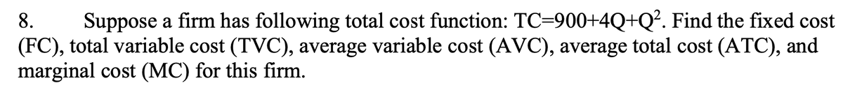 8. Suppose a firm has following total cost function: TC-900+4Q+Q². Find the fixed cost
(FC), total variable cost (TVC), average variable cost (AVC), average total cost (ATC), and
marginal cost (MC) for this firm.