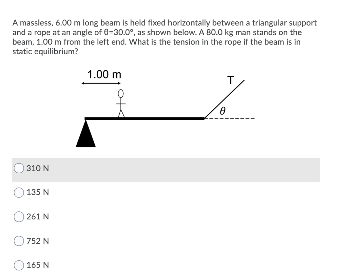 A massless, 6.00 m long beam is held fixed horizontally between a triangular support
and a rope at an angle of 0=30.0°, as shown below. A 80.0 kg man stands on the
beam, 1.00 m from the left end. What is the tension in the rope if the beam is in
static equilibrium?
1.00 m
T
310 N
135 N
261 N
752 N
O 165 N
