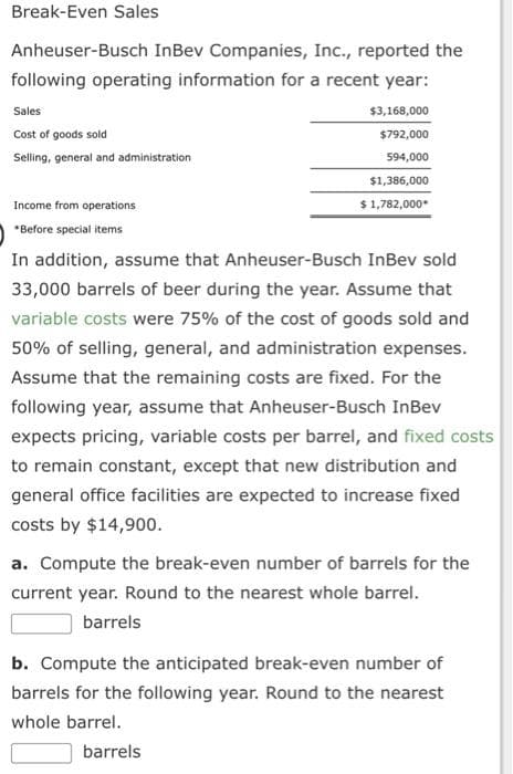 Break-Even Sales
Anheuser-Busch InBev Companies, Inc., reported the
following operating information for a recent year:
Sales
Cost of goods sold
Selling, general and administration
Income from operations
*Before special items
$3,168,000
$792,000
594,000
$1,386,000
$ 1,782,000*
In addition, assume that Anheuser-Busch InBev sold
33,000 barrels of beer during the year. Assume that
variable costs were 75% of the cost of goods sold and
50% of selling, general, and administration expenses.
Assume that the remaining costs are fixed. For the
following year, assume that Anheuser-Busch InBev
expects pricing, variable costs per barrel, and fixed costs
to remain constant, except that new distribution and
general office facilities are expected to increase fixed
costs by $14,900.
a. Compute the break-even number of barrels for the
current year. Round to the nearest whole barrel.
barrels
b. Compute the anticipated break-even number of
barrels for the following year. Round to the nearest
whole barrel.
barrels