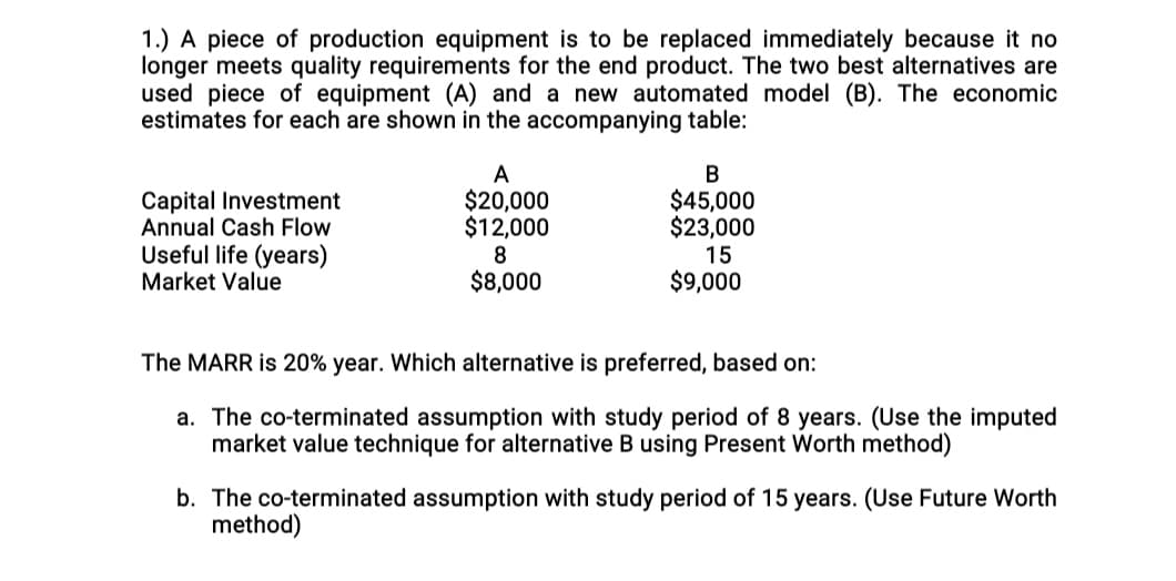 1.) A piece of production equipment is to be replaced immediately because it no
longer meets quality requirements for the end product. The two best alternatives are
used piece of equipment (A) and a new automated model (B). The economic
estimates for each are shown in the accompanying table:
A
$20,000
$12,000
$45,000
$23,000
Capital Investment
Annual Cash Flow
Useful life (years)
Market Value
8
15
$8,000
$9,000
The MARR is 20% year. Which alternative is preferred, based on:
a. The co-terminated assumption with study period of 8 years. (Use the imputed
market value technique for alternative B using Present Worth method)
b. The co-terminated assumption with study period of 15 years. (Use Future Worth
method)
