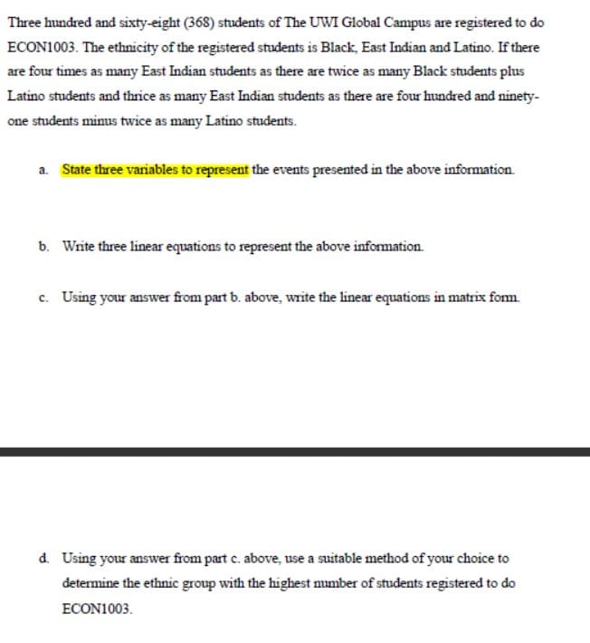 Three hundred and sixty-eight (368) students of The UWI Global Campus are registered to do
ECON1003. The ethnicity of the registered students is Black, East Indian and Latino. If there
are four times as many East Indian students as there are twice as many Black students plus
Latino students and thrice as many East Indian students as there are four hundred and ninety-
one students minus twice as many Latino students.
a. State three variables to represent the events presented in the above information.
b. Write three linear equations to represent the above information.
c. Using your answer from part b. above, write the linear equations in matrix form.
d. Using your answer from part c. above, use a suitable method of your choice to
determine the ethnic group with the highest number of students registered to do
ECON1003.