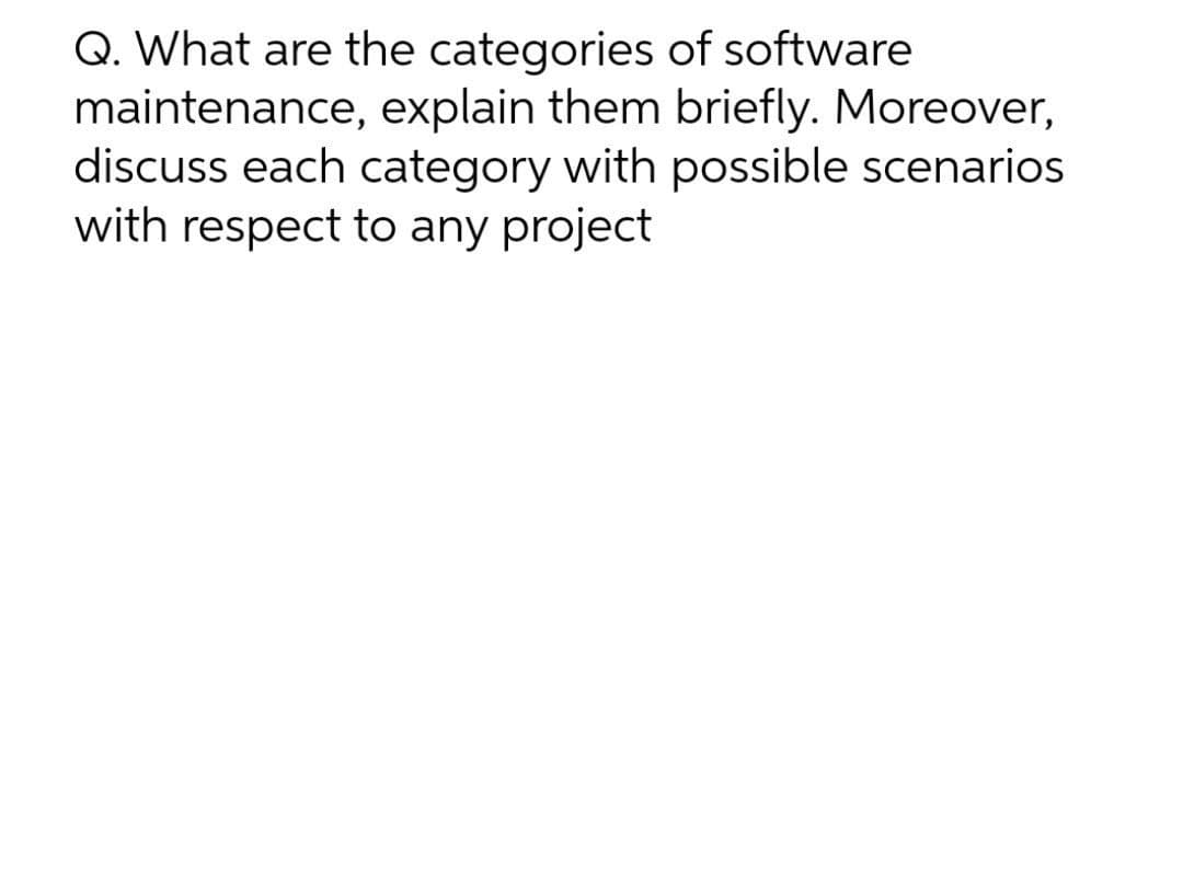 Q. What are the categories of software
maintenance, explain them briefly. Moreover,
discuss each category with possible scenarios
with respect to any project
