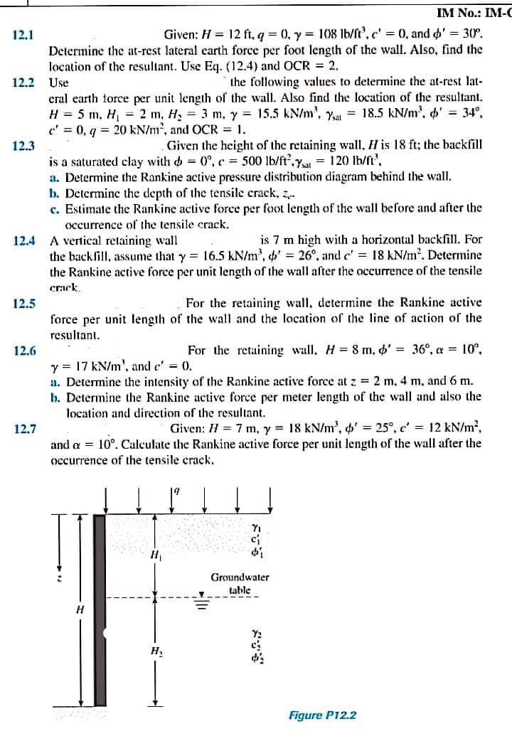 IM No.: IM-C
12.1
Given: H = 12 ft, q = 0, y = 108 lb/ft', c' = (0, and o' 30°.
Determine the at-rest lateral earth force per foot length of the wall. Also, find the
location of the resultant. Use Eq. (12.4) and OCR = 2.
12.2
Use
the following values to determine the at-rest lat-
eral earth force per unit length of the wall. Also find the location of the resultant.
H = 5 m, H, = 2 m, H, = 3 m, y = 15.5 kN/m', y = 18.5 kN/m', ' = 34°,
c' = 0, q = 20 kN/m², and OCR = 1.
12.3
Given the height of the retaining wall, H is 18 ft; the backfill
is a saturated clay with o = 0°, c = 500 lb/ft,y = 120 Ib/ft",
a. Determine the Rankine active pressure distribution diagram behind the wall.
b. Determine the depth of the tensile crack, z..
c. Estimate the Rankine active force per foot length of the wall before and after the
occurrence of the tensile crack.
12.4 A vertical retaining wall
is 7 m high with a horizontal backfill. For
the backfill, assume that y = 16.5 kN/m', ' = 26°, and c' = 18 kN/m2. Determine
the Rankine active force per unit length of the wall after the occurrence of the tensile
crack.
For the retaining wall, determine the Rankine active
force per unit length of the wall and the location of the line of action of the
12.5
resultant.
12.6
For the retaining wall, H = 8 m, 6' = 36°, a = 10°,
y = 17 kN/m', and c' = 0.
a. Determine the intensity of the Rankine active force at z = 2 m, 4 m, and 6 m.
b. Determine the Rankine active force per meter length of the wall and also the
location and direction of the resultant.
Given: H = 7 m, y = 18 kN/m', o' = 25°, c' = 12 kN/m2,
and a = 10°. Calculate the Rankine active force per unit length of the wall after the
12.7
occurrence of the tensile crack,
Groundwater
table
H
Figure P12.2
