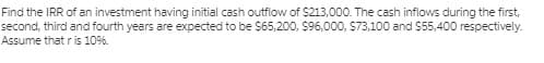 Find the IRR of an investment having initial cash outflow of $213,000. The cash inflows during the first,
second, third and fourth years are expected to be $65,200, $96,000, $73,100 and $55,400 respectively.
Assume thatr is 109%6.
