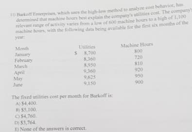 1) Barkoff Enterprises, which uses the high-low method to analyze cost behavior, has
determined that machine hours best explain the company's utilities cost. The company
relevant range of activity varies from a low of 600 machine hours to a high of 1,100
machine hours, with the following data being available for the first six months of the
year:
Month
January
February
March
Utilities
$ 8,700
8,360
8,950
9,360
9,625
Machine Hours
800
720
S10
April
May
920
950
June
9,150
900
The fixed utilities cost per month for Barkoff is:
A) $4,400.
B) $5,100.
9 $4,760.
D) $3,764.
E) None of the answers is correct.
