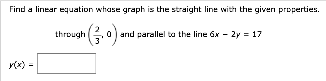 Find a linear equation whose graph is the straight line with the given properties.
through (,0) and parallel to the line 6x - 2y = 17
y(x) =