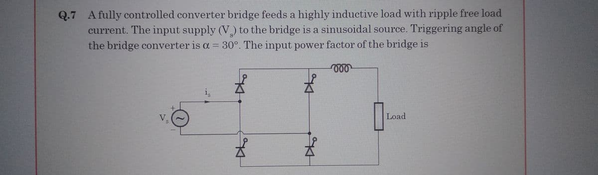 Q.7 A fully controlled converter bridge feeds a highly inductive load with ripple free load
current. The input supply (V) to the bridge is a sinusoidal source. Triggering angle of
the bridge converter is a = 30°. The input power factor of the bridge is
voo
V.
S
+
H
의사
Kl
Load