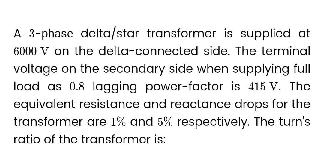 A 3-phase delta/star transformer is supplied at
6000 V on the delta-connected side. The terminal
voltage on the secondary side when supplying full
load as 0.8 lagging power-factor is 415 V. The
equivalent resistance and reactance drops for the
transformer are 1% and 5% respectively. The turn's
ratio of the transformer is: