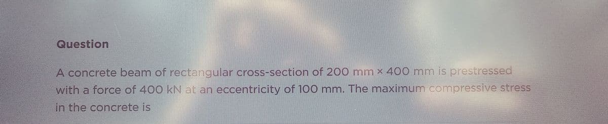 Question
A concrete beam of rectangular cross-section of 200 mm x 400 mm is prestressed
with a force of 400 kN at an eccentricity of 100 mm. The maximum compressive stress
in the concrete is