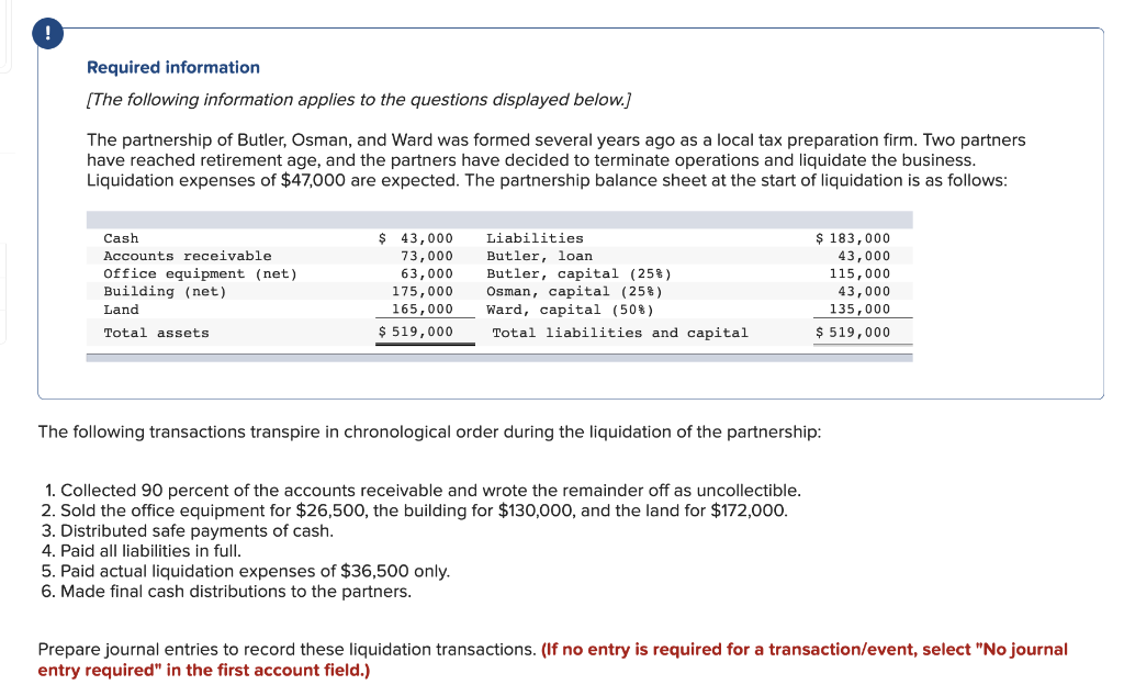 !
Required information
[The following information applies to the questions displayed below.]
The partnership of Butler, Osman, and Ward was formed several years ago as a local tax preparation firm. Two partners
have reached retirement age, and the partners have decided to terminate operations and liquidate the business.
Liquidation expenses of $47,000 are expected. The partnership balance sheet at the start of liquidation is as follows:
Cash
Accounts receivable
Office equipment (net)
Building (net)
Land
Total assets
$ 43,000
73,000
63,000
175,000
165,000
$ 519,000
Liabilities
Butler, loan
Butler, capital (25%)
Osman, capital (25%)
Ward, capital (50%)
Total liabilities and capital
The following transactions transpire in chronological order during the liquidation of the partnership:
1. Collected 90 percent of the accounts receivable and wrote the remainder off as uncollectible.
2. Sold the office equipment for $26,500, the building for $130,000, and the land for $172,000.
3. Distributed safe payments of cash.
4. Paid all liabilities in full.
5. Paid actual liquidation expenses of $36,500 only.
6. Made final cash distributions to the partners.
$ 183,000
43,000
115,000
43,000
135,000
$ 519,000
Prepare journal entries to record these liquidation transactions. (If no entry is required for a transaction/event, select "No journal
entry required" in the first account field.)