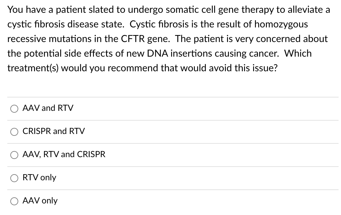 You have a patient slated to undergo somatic cell gene therapy to alleviate a
cystic fibrosis disease state. Cystic fibrosis is the result of homozygous
recessive mutations in the CFTR gene. The patient is very concerned about
the potential side effects of new DNA insertions causing cancer. Which
treatment(s) would you recommend that would avoid this issue?
AAV and RTV
CRISPR and RTV
AAV, RTV and CRISPR
RTV only
AAV only
