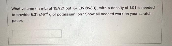 What volume (in mL) of 15.921 ppt K+ (39.0983), with a density of 1.01 is needed
to provide 8.31 x10-4 g of potassium ion? Show all needed work on your scratch
paper.