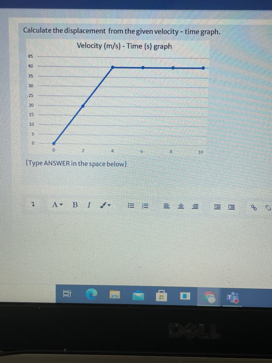 Calculate the displacement from the given velocity-time graph.
Velocity (m/s) - Time (s) graph
45
40
35
30
25
20
15
10
10
4
[Type ANSWER in the space below]
00
A BI -
三 三三
DELL
