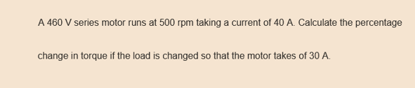 A 460 V series motor runs at 500 rpm taking a current of 40 A. Calculate the percentage
change in torque if the load is changed so that the motor takes of 30 A.