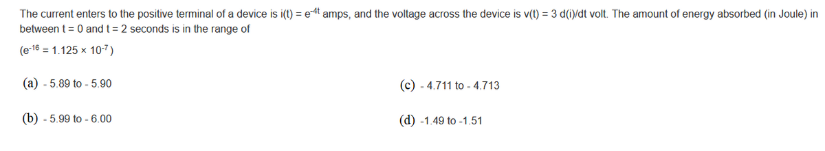 The current enters to the positive terminal of a device is i(t) = e-4t amps, and the voltage across the device is v(t) = 3 d(i)/dt volt. The amount of energy absorbed (in Joule) in
between t = 0 and t = 2 seconds is in the range of
(e-16 1.125 x 10-7)
(a) - 5.89 to - 5.90
(c) - 4.711 to -4.713
(b) - 5.99 to -6.00
(d) -1.49 to -1.51