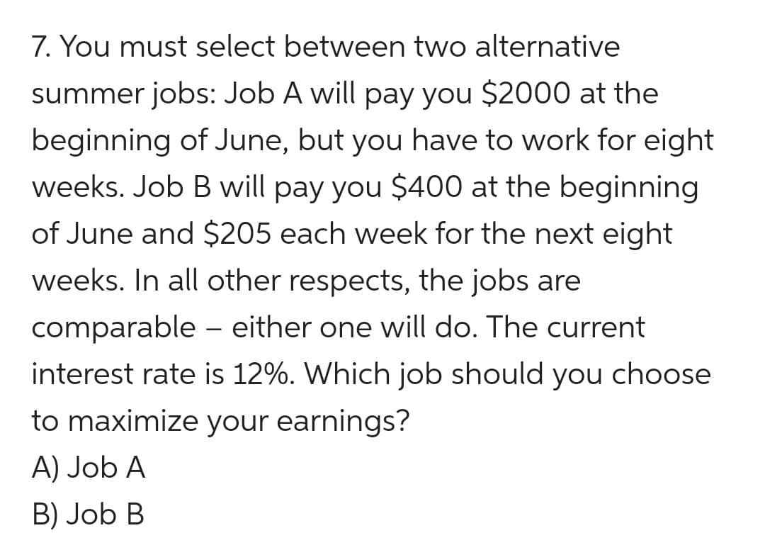 7. You must select between two alternative
summer jobs: Job A will pay you $2000 at the
beginning of June, but you have to work for eight
weeks. Job B will pay you $400 at the beginning
of June and $205 each week for the next eight
weeks. In all other respects, the jobs are
comparable – either one will do. The current
|
interest rate is 12%. Which job should you choose
to maximize your earnings?
A) Job A
B) Job B
