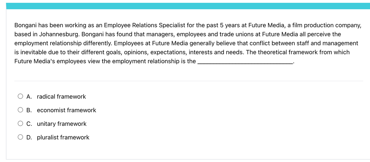 Bongani has been working as an Employee Relations Specialist for the past 5 years at Future Media, a film production company,
based in Johannesburg. Bongani has found that managers, employees and trade unions at Future Media all perceive the
employment relationship differently. Employees at Future Media generally believe that conflict between staff and management
is inevitable due to their different goals, opinions, expectations, interests and needs. The theoretical framework from which
Future Media's employees view the employment relationship is the
○ A. radical framework
B. economist framework
C. unitary framework
D. pluralist framework