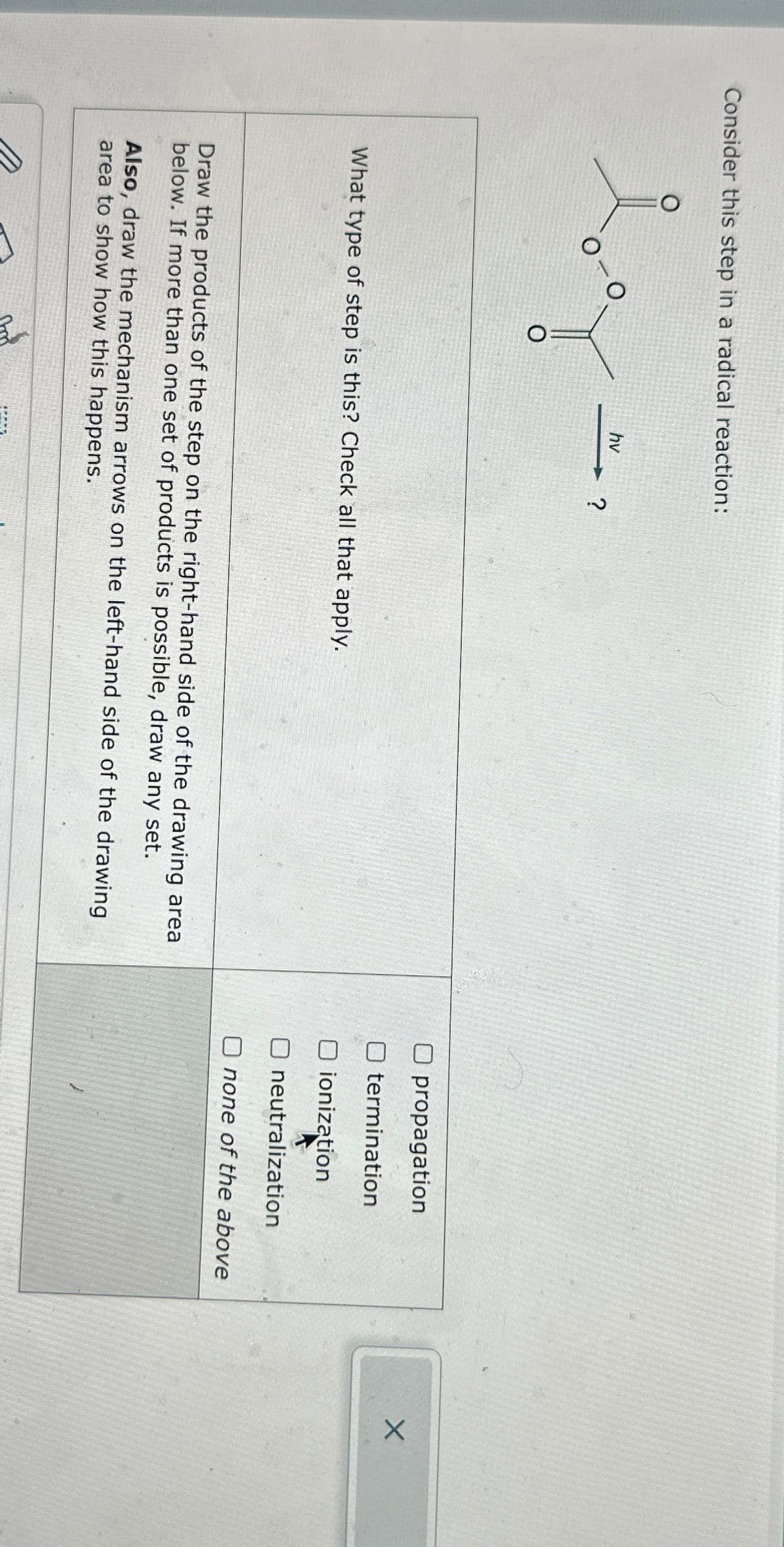 Consider this step in a radical reaction:
о
hv
?
What type of step is this? Check all that apply.
Draw the products of the step on the right-hand side of the drawing area
below. If more than one set of products is possible, draw any set.
Also, draw the mechanism arrows on the left-hand side of the drawing
area to show how this happens.
☐ propagation
termination
O ionization
☐ neutralization
none of the above