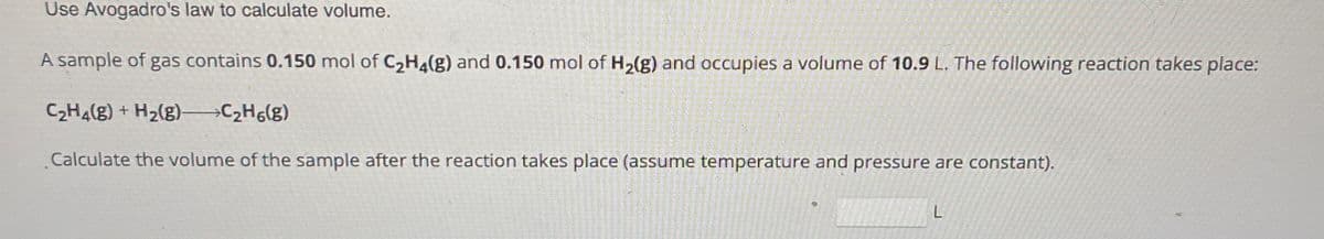 Use Avogadro's law to calculate volume.
A sample of gas contains 0.150 mol of C2H4(g) and 0.150 mol of H2(g) and occupies a volume of 10.9 L. The following reaction takes place:
C2H4(g) + H2(g)->C2H6(g)
Calculate the volume of the sample after the reaction takes place (assume temperature and pressure are constant).