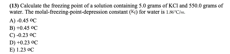 (13) Calculate the freezing point of a solution containing 5.0 grams of KCl and 550.0 grams of
water. The molal-freezing-point-depression constant (Kt) for water is 1.86°C/m.
A) -0.45 OC
B) +0.45 OC
C) -0.23 OC
D) +0.23 OC
E) 1.23 oC
