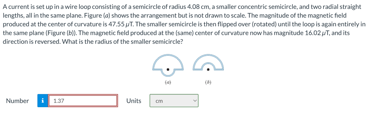 A current is set up in a wire loop consisting of a semicircle of radius 4.08 cm, a smaller concentric semicircle, and two radial straight
lengths, all in the same plane. Figure (a) shows the arrangement but is not drawn to scale. The magnitude of the magnetic field
produced at the center of curvature is 47.55 µT. The smaller semicircle is then flipped over (rotated) until the loop is again entirely in
the same plane (Figure (b)). The magnetic field produced at the (same) center of curvature now has magnitude 16.02 µT, and its
direction is reversed. What is the radius of the smaller semicircle?
Number
1.37
Units
cm
(b)