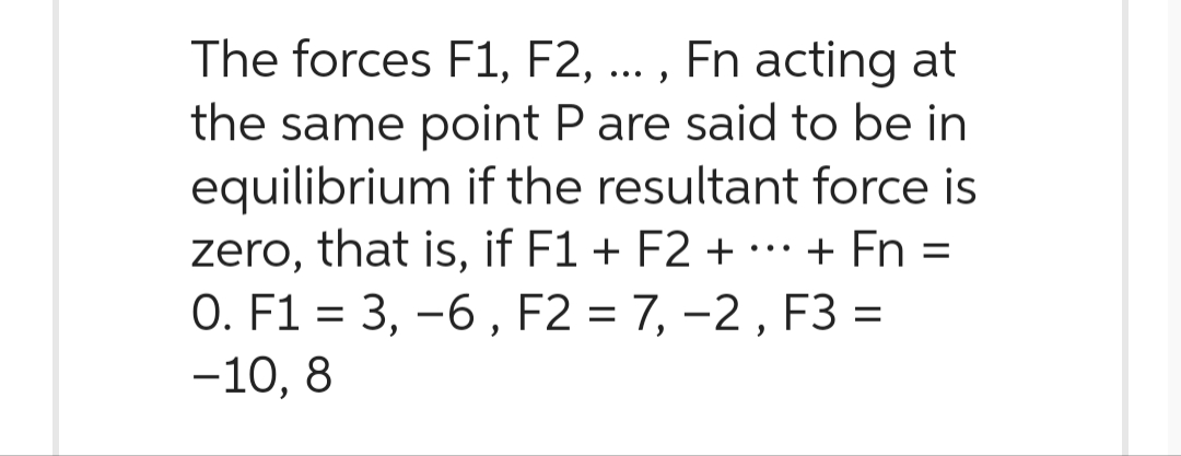 The forces F1, F2, ..., Fn acting at
the same point P are said to be in
equilibrium if the resultant force is
zero, that is, if F1 + F2 + ··· + Fn =
0. F1 = 3, -6, F2 = 7, −2, F3 =
-10, 8