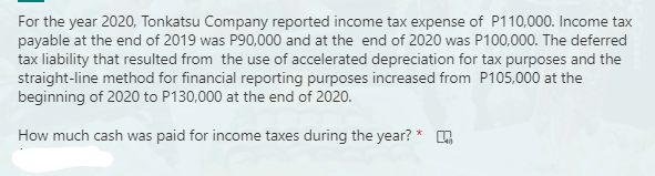 For the year 2020, Tonkatsu Company reported income tax expense of P110,000. Income tax
payable at the end of 2019 was P90,000 and at the end of 2020 was P100,000. The deferred
tax liability that resulted from the use of accelerated depreciation for tax purposes and the
straight-line method for financial reporting purposes increased from P105,000 at the
beginning of 2020 to P130,000 at the end of 2020.
How much cash was paid for income taxes during the year? *
