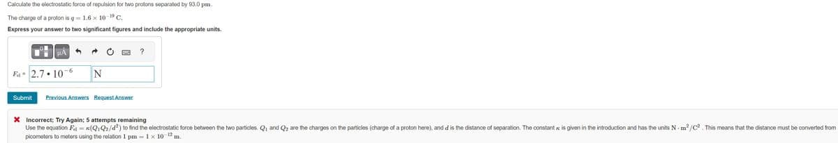 Calculate the electrostatic force of repulsion for two protons separated by 93.0 pm.
The charge of a proton is q = 1.6 x 10-1⁹ C.
Express your answer to two significant figures and include the appropriate units.
Fel =
μA
2.7.10 6
Submit
N
Previous Answers Request Answer
?
X Incorrect; Try Again; 5 attempts remaining
Use the equation Fel = K(Q₁ Q₂/d²) to find the electrostatic force between the two particles. Q₁ and Q2 are the charges on the particles (charge of a proton here), and d is the distance of separation. The constant is given in the introduction and has the units Nm²/C². This means that the distance must be converted from
picometers to meters using the relation 1 pm = 1 × 10¯ m.
-12