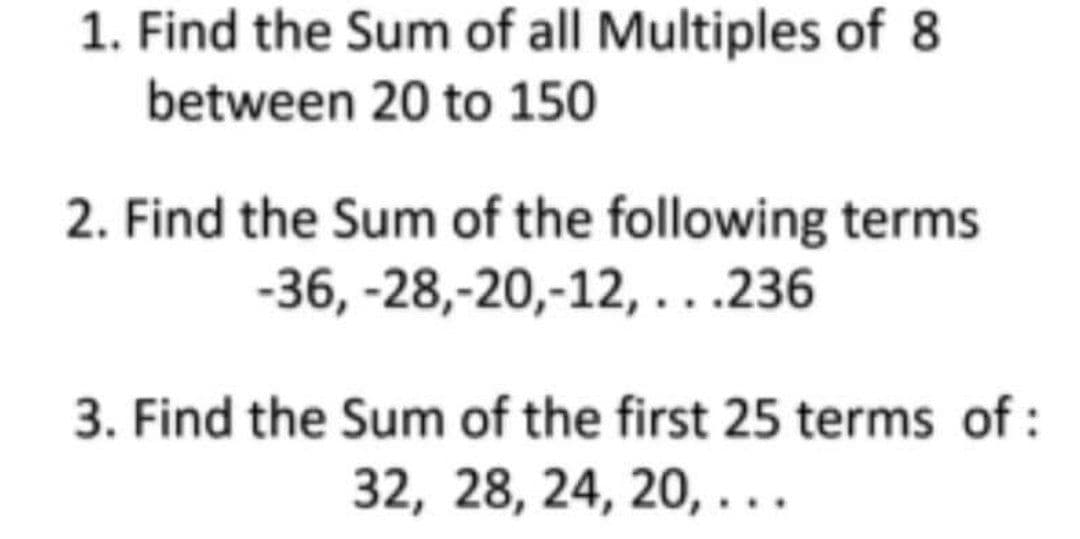 1. Find the Sum of all Multiples of 8
between 20 to 150
2. Find the Sum of the following terms.
-28,-20,-12,...236
-36,
3. Find the Sum of the first 25 terms of:
32, 28, 24, 20, ...