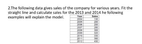 2.The following data gives sales of the company for various years. Fit the
straight line and calculate sales for the 2013 and 2014 he following
examples will explain the model.
Year
2004
2006
2006
2007
2006
2009
2010
2011
2012
Sales
130
200
200
280
300
320
330
380
430

